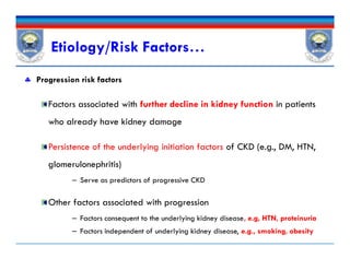  Progression risk factors
Factors associated with further decline in kidney function in patients
who already have kidney damage
Persistence of the underlying initiation factors of CKD (e.g., DM, HTN,
glomerulonephritis)
– Serve as predictors of progressive CKD
Other factors associated with progression
– Factors consequent to the underlying kidney disease, e.g, HTN, proteinuria
– Factors independent of underlying kidney disease, e.g., smoking, obesity
Etiology/Risk Factors…
 Progression risk factors
Factors associated with further decline in kidney function in patients
who already have kidney damage
Persistence of the underlying initiation factors of CKD (e.g., DM, HTN,
glomerulonephritis)
– Serve as predictors of progressive CKD
Other factors associated with progression
– Factors consequent to the underlying kidney disease, e.g, HTN, proteinuria
– Factors independent of underlying kidney disease, e.g., smoking, obesity
 