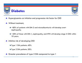 Diabetes
 Hyperglycemia: an initiation and progression risk factor for CKD
 Without treatment,
~80% of patients with DM-2 and microalbuminuria will develop overt
nephropathy
~50% of those with DM-1, nephropathy, and HTN will develop stage 5 CKD within
10 years.
 Lifetime risk of developing CKD
Type 1 DM patients: 40%
Type 2 DM patients: 50%
 Greater prevalence of type 2 DM compared to type 1
13
 Hyperglycemia: an initiation and progression risk factor for CKD
 Without treatment,
~80% of patients with DM-2 and microalbuminuria will develop overt
nephropathy
~50% of those with DM-1, nephropathy, and HTN will develop stage 5 CKD within
10 years.
 Lifetime risk of developing CKD
Type 1 DM patients: 40%
Type 2 DM patients: 50%
 Greater prevalence of type 2 DM compared to type 1
 