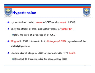 Hypertension
 Hypertension: both a cause of CKD and a result of CKD
 Early treatment of HTN and achievement of target BP
Slow the rate of progression of CKD
 BP goal in CKD is to control at all stages of CKD regardless of the
underlying cause.
 Lifetime risk of stage 5 CKD for patients with HTN: 5.6%
Elevated BP increases risk for developing CKD
14
 Hypertension: both a cause of CKD and a result of CKD
 Early treatment of HTN and achievement of target BP
Slow the rate of progression of CKD
 BP goal in CKD is to control at all stages of CKD regardless of the
underlying cause.
 Lifetime risk of stage 5 CKD for patients with HTN: 5.6%
Elevated BP increases risk for developing CKD
 