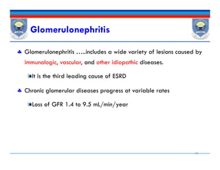 Glomerulonephritis
 Glomerulonephritis …..includes a wide variety of lesions caused by
immunologic, vascular, and other idiopathic diseases.
It is the third leading cause of ESRD
 Chronic glomerular diseases progress at variable rates
Loss of GFR 1.4 to 9.5 mL/min/year
15
 Glomerulonephritis …..includes a wide variety of lesions caused by
immunologic, vascular, and other idiopathic diseases.
It is the third leading cause of ESRD
 Chronic glomerular diseases progress at variable rates
Loss of GFR 1.4 to 9.5 mL/min/year
 