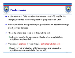 Proteinuria
 In diabetes with CKD, an albumin excretion rate >30 mg/24 hrs
strongly predicted the development of progression of CKD.
 Proteinuria alone may promote progressive loss of nephrons through
direct cellular damage
 Filtered proteins are toxic to kidney tubule cells
Albumin, transferrin, complement factors, immunoglobulins,
cytokines, angiotensin II
 Presence of proteins in renal tubules activates tubular cells
leads to ed production of inflammatory and vasoactive
cytokines such as endothelin (potent VC)
16
 In diabetes with CKD, an albumin excretion rate >30 mg/24 hrs
strongly predicted the development of progression of CKD.
 Proteinuria alone may promote progressive loss of nephrons through
direct cellular damage
 Filtered proteins are toxic to kidney tubule cells
Albumin, transferrin, complement factors, immunoglobulins,
cytokines, angiotensin II
 Presence of proteins in renal tubules activates tubular cells
leads to ed production of inflammatory and vasoactive
cytokines such as endothelin (potent VC)
 