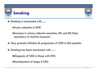 Smoking
 Smoking is associated with ….
Acute reduction in GFR
Increase in urinary albumin excretion, HR, and BP, likely
secondary to nicotine exposure
 May promote initiation & progression of CKD in DM patients
 Smoking has been associated with ….
Diagnosis of CKD in those with HTN
Development of stage 5 CKD
18
 Smoking is associated with ….
Acute reduction in GFR
Increase in urinary albumin excretion, HR, and BP, likely
secondary to nicotine exposure
 May promote initiation & progression of CKD in DM patients
 Smoking has been associated with ….
Diagnosis of CKD in those with HTN
Development of stage 5 CKD
 