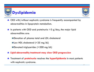Dyslipidemia
 CKD with/without nephrotic syndrome is frequently accompanied by
abnormalities in lipoprotein metabolism.
 In patients with CKD and proteinuria >3 g/day, the major lipid
abnormalities are:
Elevation of plasma total and LDL cholesterol
Low HDL cholesterol (<35 mg/dL)
Elevated triglycerides (>200 mg/dL)
 Lipid abnormality treatment may slow CKD progression
 Treatment of proteinuria resolves the hyperlipidemia in most patients
with nephrotic syndrome.
19
 CKD with/without nephrotic syndrome is frequently accompanied by
abnormalities in lipoprotein metabolism.
 In patients with CKD and proteinuria >3 g/day, the major lipid
abnormalities are:
Elevation of plasma total and LDL cholesterol
Low HDL cholesterol (<35 mg/dL)
Elevated triglycerides (>200 mg/dL)
 Lipid abnormality treatment may slow CKD progression
 Treatment of proteinuria resolves the hyperlipidemia in most patients
with nephrotic syndrome.
 