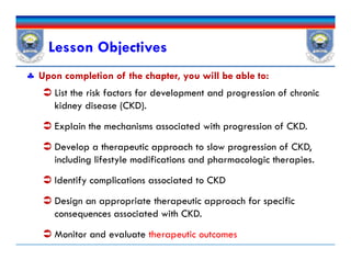 Lesson Objectives
 Upon completion of the chapter, you will be able to:
 List the risk factors for development and progression of chronic
kidney disease (CKD).
 Explain the mechanisms associated with progression of CKD.
 Develop a therapeutic approach to slow progression of CKD,
including lifestyle modifications and pharmacologic therapies.
 Identify complications associated to CKD
 Design an appropriate therapeutic approach for specific
consequences associated with CKD.
 Monitor and evaluate therapeutic outcomes
 List the risk factors for development and progression of chronic
kidney disease (CKD).
 Explain the mechanisms associated with progression of CKD.
 Develop a therapeutic approach to slow progression of CKD,
including lifestyle modifications and pharmacologic therapies.
 Identify complications associated to CKD
 Design an appropriate therapeutic approach for specific
consequences associated with CKD.
 Monitor and evaluate therapeutic outcomes
 