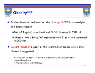 Obesity***
 Studies demonstrate increased risk of stage 5 CKD in overweight
and obese subjects
BMI ≥25 kg/m2 associated with 3-fold increase in CKD risk.
Obesity (BMI ≥30 kg/m2)associated with 3- to 4 fold increased
in CKD risk
 Weight reduction as part of the treatment of progressive kidney
disease is suggested.
20
 Studies demonstrate increased risk of stage 5 CKD in overweight
and obese subjects
BMI ≥25 kg/m2 associated with 3-fold increase in CKD risk.
Obesity (BMI ≥30 kg/m2)associated with 3- to 4 fold increased
in CKD risk
 Weight reduction as part of the treatment of progressive kidney
disease is suggested.
***a major risk factor for essential hypertension, diabetes, and other
comorbid conditions
Puts more strain on the kidneys
 