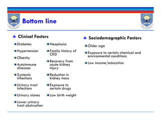 Bottom line
 Clinical Factors
Diabetes
Hypertension
Obesity
Autoimmune
diseases
Systemic
infections
Urinary tract
infections
Urinary stones
Lower urinary
tract obstruction
Neoplasia
Family history of
CKD
Recovery from
acute kidney
injury
Reduction in
kidney mass
Exposure to
certain drugs
Low birth weight
 Sociodemographic Factors
Older age
Exposure to certain chemical and
environmental conditions
Low income/education
Diabetes
Hypertension
Obesity
Autoimmune
diseases
Systemic
infections
Urinary tract
infections
Urinary stones
Lower urinary
tract obstruction
Neoplasia
Family history of
CKD
Recovery from
acute kidney
injury
Reduction in
kidney mass
Exposure to
certain drugs
Low birth weight
Older age
Exposure to certain chemical and
environmental conditions
Low income/education
 