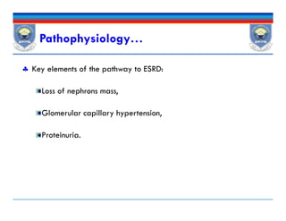  Key elements of the pathway to ESRD:
Loss of nephrons mass,
Glomerular capillary hypertension,
Proteinuria.
Pathophysiology…
 Key elements of the pathway to ESRD:
Loss of nephrons mass,
Glomerular capillary hypertension,
Proteinuria.
 