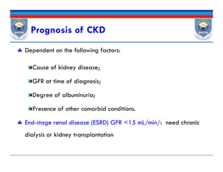 Prognosis of CKD
 Dependent on the following factors:
Cause of kidney disease;
GFR at time of diagnosis;
Degree of albuminuria;
Presence of other comorbid conditions.
 End-stage renal disease (ESRD) GFR <15 mL/min/: need chronic
dialysis or kidney transplantation
 Dependent on the following factors:
Cause of kidney disease;
GFR at time of diagnosis;
Degree of albuminuria;
Presence of other comorbid conditions.
 End-stage renal disease (ESRD) GFR <15 mL/min/: need chronic
dialysis or kidney transplantation
 