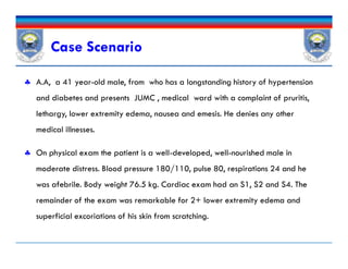 Case Scenario
 A.A, a 41 year-old male, from who has a longstanding history of hypertension
and diabetes and presents JUMC , medical ward with a complaint of pruritis,
lethargy, lower extremity edema, nausea and emesis. He denies any other
medical illnesses.
 On physical exam the patient is a well-developed, well-nourished male in
moderate distress. Blood pressure 180/110, pulse 80, respirations 24 and he
was afebrile. Body weight 76.5 kg. Cardiac exam had an S1, S2 and S4. The
remainder of the exam was remarkable for 2+ lower extremity edema and
superficial excoriations of his skin from scratching.
 A.A, a 41 year-old male, from who has a longstanding history of hypertension
and diabetes and presents JUMC , medical ward with a complaint of pruritis,
lethargy, lower extremity edema, nausea and emesis. He denies any other
medical illnesses.
 On physical exam the patient is a well-developed, well-nourished male in
moderate distress. Blood pressure 180/110, pulse 80, respirations 24 and he
was afebrile. Body weight 76.5 kg. Cardiac exam had an S1, S2 and S4. The
remainder of the exam was remarkable for 2+ lower extremity edema and
superficial excoriations of his skin from scratching.
 