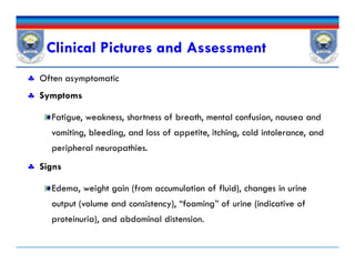 Clinical Pictures and Assessment
 Often asymptomatic
 Symptoms
Fatigue, weakness, shortness of breath, mental confusion, nausea and
vomiting, bleeding, and loss of appetite, itching, cold intolerance, and
peripheral neuropathies.
 Signs
Edema, weight gain (from accumulation of fluid), changes in urine
output (volume and consistency), “foaming” of urine (indicative of
proteinuria), and abdominal distension.
 Often asymptomatic
 Symptoms
Fatigue, weakness, shortness of breath, mental confusion, nausea and
vomiting, bleeding, and loss of appetite, itching, cold intolerance, and
peripheral neuropathies.
 Signs
Edema, weight gain (from accumulation of fluid), changes in urine
output (volume and consistency), “foaming” of urine (indicative of
proteinuria), and abdominal distension.
 