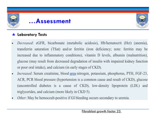 …Assessment
 Laboratory Tests
 Decreased: eGFR, bicarbonate (metabolic acidosis), Hb/hematocrit (Hct) (anemia),
transferrin saturation (TSat) and/or ferritin (iron deficiency; note: ferritin may be
increased due to inflammatory conditions), vitamin D levels, albumin (malnutrition),
glucose (may result from decreased degradation of insulin with impaired kidney function
or poor oral intake), and calcium (in early stages of CKD).
 Increased: Serum creatinine, blood urea nitrogen, potassium, phosphorus, PTH, FGF-23,
ACR, PCR blood pressure (hypertension is a common cause and result of CKD), glucose
(uncontrolled diabetes is a cause of CKD), low-density lipoprotein (LDL) and
triglycerides, and calcium (more likely in CKD 5).
 Other: May be hemoccult-positive if GI bleeding occurs secondary to uremia.
 Decreased: eGFR, bicarbonate (metabolic acidosis), Hb/hematocrit (Hct) (anemia),
transferrin saturation (TSat) and/or ferritin (iron deficiency; note: ferritin may be
increased due to inflammatory conditions), vitamin D levels, albumin (malnutrition),
glucose (may result from decreased degradation of insulin with impaired kidney function
or poor oral intake), and calcium (in early stages of CKD).
 Increased: Serum creatinine, blood urea nitrogen, potassium, phosphorus, PTH, FGF-23,
ACR, PCR blood pressure (hypertension is a common cause and result of CKD), glucose
(uncontrolled diabetes is a cause of CKD), low-density lipoprotein (LDL) and
triglycerides, and calcium (more likely in CKD 5).
 Other: May be hemoccult-positive if GI bleeding occurs secondary to uremia.
Fibroblast growth factor 23
 