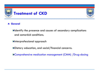Treatment of CKD
 General
Identify the presence and causes of secondary complications
and comorbid conditions.
Interprofessional approach
Dietary education, and social/financial concerns.
Comprehensive medication management (CMM) /Drug-dosing
 General
Identify the presence and causes of secondary complications
and comorbid conditions.
Interprofessional approach
Dietary education, and social/financial concerns.
Comprehensive medication management (CMM) /Drug-dosing
 
