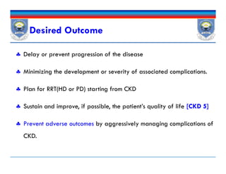 Desired Outcome
 Delay or prevent progression of the disease
 Minimizing the development or severity of associated complications.
 Plan for RRT(HD or PD) starting from CKD
 Sustain and improve, if possible, the patient’s quality of life [CKD 5]
 Prevent adverse outcomes by aggressively managing complications of
CKD.
 Delay or prevent progression of the disease
 Minimizing the development or severity of associated complications.
 Plan for RRT(HD or PD) starting from CKD
 Sustain and improve, if possible, the patient’s quality of life [CKD 5]
 Prevent adverse outcomes by aggressively managing complications of
CKD.
 