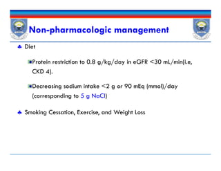 Non-pharmacologic management
 Diet
Protein restriction to 0.8 g/kg/day in eGFR <30 mL/min(i.e,
CKD 4).
Decreasing sodium intake <2 g or 90 mEq (mmol)/day
(corresponding to 5 g NaCl)
 Smoking Cessation, Exercise, and Weight Loss
 Diet
Protein restriction to 0.8 g/kg/day in eGFR <30 mL/min(i.e,
CKD 4).
Decreasing sodium intake <2 g or 90 mEq (mmol)/day
(corresponding to 5 g NaCl)
 Smoking Cessation, Exercise, and Weight Loss
 