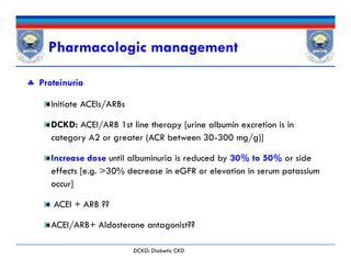 Pharmacologic management
 Proteinuria
Initiate ACEIs/ARBs
DCKD: ACEI/ARB 1st line therapy [urine albumin excretion is in
category A2 or greater (ACR between 30-300 mg/g)]
Increase dose until albuminuria is reduced by 30% to 50% or side
effects [e.g. >30% decrease in eGFR or elevation in serum potassium
occur]
ACEI + ARB ??
ACEI/ARB+ Aldosterone antagonist??
 Proteinuria
Initiate ACEIs/ARBs
DCKD: ACEI/ARB 1st line therapy [urine albumin excretion is in
category A2 or greater (ACR between 30-300 mg/g)]
Increase dose until albuminuria is reduced by 30% to 50% or side
effects [e.g. >30% decrease in eGFR or elevation in serum potassium
occur]
ACEI + ARB ??
ACEI/ARB+ Aldosterone antagonist??
DCKD: Diabetic CKD
 