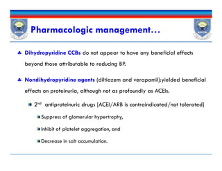  Dihydropyridine CCBs do not appear to have any beneficial effects
beyond those attributable to reducing BP.
 Nondihydropyridine agents (diltiazem and verapamil]:yielded beneficial
effects on proteinuria, although not as profoundly as ACEIs.
2nd antiproteinuric drugs [ACEI/ARB is contraindicated/not tolerated]
Suppress of glomerular hypertrophy,
Inhibit of platelet aggregation, and
Decrease in salt accumulation.
Pharmacologic management…
 Dihydropyridine CCBs do not appear to have any beneficial effects
beyond those attributable to reducing BP.
 Nondihydropyridine agents (diltiazem and verapamil]:yielded beneficial
effects on proteinuria, although not as profoundly as ACEIs.
2nd antiproteinuric drugs [ACEI/ARB is contraindicated/not tolerated]
Suppress of glomerular hypertrophy,
Inhibit of platelet aggregation, and
Decrease in salt accumulation.
 