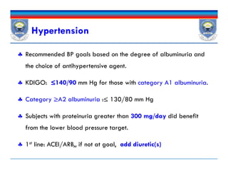 Hypertension
 Recommended BP goals based on the degree of albuminuria and
the choice of antihypertensive agent.
 KDIGO: ≤140/90 mm Hg for those with category A1 albuminuria.
 Category ≥A2 albuminuria :≤ 130/80 mm Hg
 Subjects with proteinuria greater than 300 mg/day did benefit
from the lower blood pressure target.
 1st line: ACEI/ARB,, if not at goal, add diuretic(s)
 Recommended BP goals based on the degree of albuminuria and
the choice of antihypertensive agent.
 KDIGO: ≤140/90 mm Hg for those with category A1 albuminuria.
 Category ≥A2 albuminuria :≤ 130/80 mm Hg
 Subjects with proteinuria greater than 300 mg/day did benefit
from the lower blood pressure target.
 1st line: ACEI/ARB,, if not at goal, add diuretic(s)
 