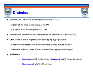 Diabetes
 Patients with DM should be screened annually for CKD
Start at the time of diagnosis of T2DM
5 years after the diagnosis of T1DM
 Reduction of proteinuria and achievement of desired BP & HbA1c [7%]
 CKD 3 and 4 are at higher risk of developing hypoglycemia
Reduction in metabolism of insulin by the kidney as GFR declines.
Require reduced doses of oral or injectable hypoglycemic agents
 Metformin:
 Continued: eGFR ≥45 mL/min; Reviewed: eGFR 30 to 44 mL/min,
 Discontinued: eGFR <30 mL/min
 Patients with DM should be screened annually for CKD
Start at the time of diagnosis of T2DM
5 years after the diagnosis of T1DM
 Reduction of proteinuria and achievement of desired BP & HbA1c [7%]
 CKD 3 and 4 are at higher risk of developing hypoglycemia
Reduction in metabolism of insulin by the kidney as GFR declines.
Require reduced doses of oral or injectable hypoglycemic agents
 Metformin:
 Continued: eGFR ≥45 mL/min; Reviewed: eGFR 30 to 44 mL/min,
 Discontinued: eGFR <30 mL/min
 