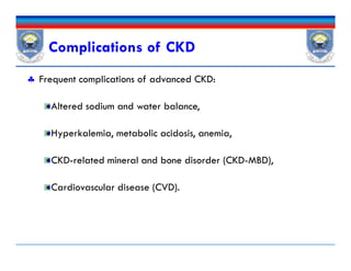 Complications of CKD
 Frequent complications of advanced CKD:
Altered sodium and water balance,
Hyperkalemia, metabolic acidosis, anemia,
CKD-related mineral and bone disorder (CKD-MBD),
Cardiovascular disease (CVD).
 Frequent complications of advanced CKD:
Altered sodium and water balance,
Hyperkalemia, metabolic acidosis, anemia,
CKD-related mineral and bone disorder (CKD-MBD),
Cardiovascular disease (CVD).
 