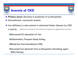 Anemia of CKD
 Primary cause: decrease in production of erythropoietin.
 Normochromic -normocytic anemia.
 Iron deficiency is also common in advanced kidney disease (i.e, CKD
4 and 5):
Decreased GI absorption of iron
Inflammation, Frequent blood testing,
Blood loss from hemodialysis (HD),
Increased iron demands from erythropoiesis stimulating agent
(ESA) therapy.
leading cause of resistance to ESAs and the reason frequent iron supplementation is necessary.
 Primary cause: decrease in production of erythropoietin.
 Normochromic -normocytic anemia.
 Iron deficiency is also common in advanced kidney disease (i.e, CKD
4 and 5):
Decreased GI absorption of iron
Inflammation, Frequent blood testing,
Blood loss from hemodialysis (HD),
Increased iron demands from erythropoiesis stimulating agent
(ESA) therapy.
leading cause of resistance to ESAs and the reason frequent iron supplementation is necessary.
 