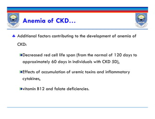  Additional factors contributing to the development of anemia of
CKD:
Decreased red cell life span (from the normal of 120 days to
approximately 60 days in individuals with CKD 5D),
Effects of accumulation of uremic toxins and inflammatory
cytokines,
vitamin B12 and folate deficiencies.
Anemia of CKD…
 Additional factors contributing to the development of anemia of
CKD:
Decreased red cell life span (from the normal of 120 days to
approximately 60 days in individuals with CKD 5D),
Effects of accumulation of uremic toxins and inflammatory
cytokines,
vitamin B12 and folate deficiencies.
 