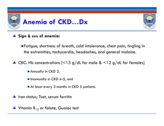  Sign & sxs of anemia:
Fatigue, shortness of breath, cold intolerance, chest pain, tingling in
the extremities, tachycardia, headaches, and general malaise.
 CBC: Hb concentrations [<13 g/dL for male & <12 g/dL for females]
Annually in CKD 3,
biannually in CKD 4-5, and
At least every 3 months in CKD 5 patients.
 Iron status; Tsat, serum ferritin
 Vitamin B12 or folate, Guaiac test
Anemia of CKD…Dx
 Sign & sxs of anemia:
Fatigue, shortness of breath, cold intolerance, chest pain, tingling in
the extremities, tachycardia, headaches, and general malaise.
 CBC: Hb concentrations [<13 g/dL for male & <12 g/dL for females]
Annually in CKD 3,
biannually in CKD 4-5, and
At least every 3 months in CKD 5 patients.
 Iron status; Tsat, serum ferritin
 Vitamin B12 or folate, Guaiac test
 