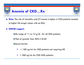  Note: The risk of mortality and CV events is higher in CKD patients treated
to higher Hb target values with an ESA.
 KDOQI suggest:
Hb range of 11 to 12 g/dL for all CKD patients.
TSat of greater than 20% (>0.20
Serum ferritin
 > 100 ng/mL for CKD patients not requiring HD
 > 200 ng/mL for CKD 5HD patients.
Anemia of CKD…Rx
 Note: The risk of mortality and CV events is higher in CKD patients treated
to higher Hb target values with an ESA.
 KDOQI suggest:
Hb range of 11 to 12 g/dL for all CKD patients.
TSat of greater than 20% (>0.20
Serum ferritin
 > 100 ng/mL for CKD patients not requiring HD
 > 200 ng/mL for CKD 5HD patients.
 