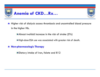  Higher risk of dialysis access thrombosis and uncontrolled blood pressure
in the higher Hb.
Almost twofold increase in the risk of stroke (5%)
High-dose ESA use was associated with greater risk of death.
 Non-pharmacologic Therapy
Dietary intake of iron, folate and B12
Anemia of CKD…Rx…
 Higher risk of dialysis access thrombosis and uncontrolled blood pressure
in the higher Hb.
Almost twofold increase in the risk of stroke (5%)
High-dose ESA use was associated with greater risk of death.
 Non-pharmacologic Therapy
Dietary intake of iron, folate and B12
 