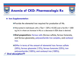 Anemia of CKD: Pharmacologic Rx
 Iron Supplementation
Provide the elemental iron required for production of Hb.
Warranted in individuals with a TSat < 30% (<0.30) and a ferritin < 500
ng/mL in whom an increase in Hb or a decrease in ESA dose is desired.
Oral preparations: ferrous salts (ferrous sulfate, ferrous fumarate,
and ferrous gluconate), polysaccharide iron complex, and carbonyl
iron.
Differ in terms of the amount of elemental iron: ferrous sulfate
(20%), ferrous gluconate (12%), ferrous fumarate (33%), iron
polysaccharide (100%), and carbonyl iron (100%).
 Iron Supplementation
Provide the elemental iron required for production of Hb.
Warranted in individuals with a TSat < 30% (<0.30) and a ferritin < 500
ng/mL in whom an increase in Hb or a decrease in ESA dose is desired.
Oral preparations: ferrous salts (ferrous sulfate, ferrous fumarate,
and ferrous gluconate), polysaccharide iron complex, and carbonyl
iron.
Differ in terms of the amount of elemental iron: ferrous sulfate
(20%), ferrous gluconate (12%), ferrous fumarate (33%), iron
polysaccharide (100%), and carbonyl iron (100%).
 Oral absorption??
 