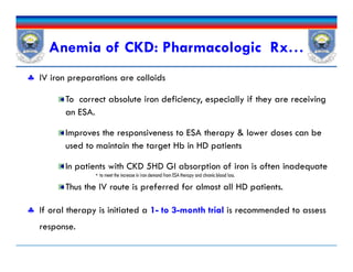  IV iron preparations are colloids
To correct absolute iron deficiency, especially if they are receiving
an ESA.
Improves the responsiveness to ESA therapy & lower doses can be
used to maintain the target Hb in HD patients
In patients with CKD 5HD GI absorption of iron is often inadequate
Thus the IV route is preferred for almost all HD patients.
 If oral therapy is initiated a 1- to 3-month trial is recommended to assess
response.
Anemia of CKD: Pharmacologic Rx…
 IV iron preparations are colloids
To correct absolute iron deficiency, especially if they are receiving
an ESA.
Improves the responsiveness to ESA therapy & lower doses can be
used to maintain the target Hb in HD patients
In patients with CKD 5HD GI absorption of iron is often inadequate
Thus the IV route is preferred for almost all HD patients.
 If oral therapy is initiated a 1- to 3-month trial is recommended to assess
response.
 