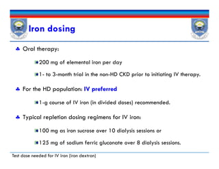 Iron dosing
 Oral therapy:
200 mg of elemental iron per day
1- to 3-month trial in the non-HD CKD prior to initiating IV therapy.
 For the HD population: IV preferred
1-g course of IV iron (in divided doses) recommended.
 Typical repletion dosing regimens for IV iron:
100 mg as iron sucrose over 10 dialysis sessions or
125 mg of sodium ferric gluconate over 8 dialysis sessions.
 Oral therapy:
200 mg of elemental iron per day
1- to 3-month trial in the non-HD CKD prior to initiating IV therapy.
 For the HD population: IV preferred
1-g course of IV iron (in divided doses) recommended.
 Typical repletion dosing regimens for IV iron:
100 mg as iron sucrose over 10 dialysis sessions or
125 mg of sodium ferric gluconate over 8 dialysis sessions.
Test dose needed for IV iron (iron dextran)
 