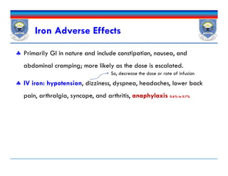 Iron Adverse Effects
 Primarily GI in nature and include constipation, nausea, and
abdominal cramping; more likely as the dose is escalated.
 IV iron: hypotension, dizziness, dyspnea, headaches, lower back
pain, arthralgia, syncope, and arthritis, anaphylaxisanaphylaxis 0.60.6% to 0.7%% to 0.7%
So, decrease the dose or rate of infusion
 Primarily GI in nature and include constipation, nausea, and
abdominal cramping; more likely as the dose is escalated.
 IV iron: hypotension, dizziness, dyspnea, headaches, lower back
pain, arthralgia, syncope, and arthritis, anaphylaxisanaphylaxis 0.60.6% to 0.7%% to 0.7%
 