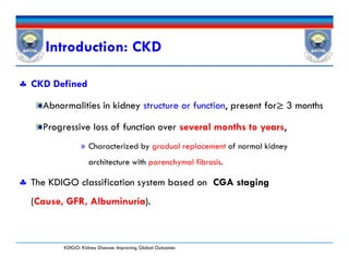 Introduction: CKD
 CKD Defined
Abnormalities in kidney structure or function, present for≥ 3 months
Progressive loss of function over several months to years,
» Characterized by gradual replacement of normal kidney
architecture with parenchymal fibrosis.
 The KDIGO classification system based on CGA staging
(Cause, GFR, Albuminuria).
 CKD Defined
Abnormalities in kidney structure or function, present for≥ 3 months
Progressive loss of function over several months to years,
» Characterized by gradual replacement of normal kidney
architecture with parenchymal fibrosis.
 The KDIGO classification system based on CGA staging
(Cause, GFR, Albuminuria).
KDIGO: Kidney Disease: Improving Global Outcomes
 