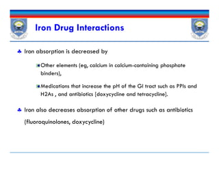 Iron Drug Interactions
 Iron absorption is decreased by
Other elements (eg, calcium in calcium-containing phosphate
binders),
Medications that increase the pH of the GI tract such as PPIs and
H2As , and antibiotics [doxycycline and tetracycline].
 Iron also decreases absorption of other drugs such as antibiotics
(fluoroquinolones, doxycycline)
 Iron absorption is decreased by
Other elements (eg, calcium in calcium-containing phosphate
binders),
Medications that increase the pH of the GI tract such as PPIs and
H2As , and antibiotics [doxycycline and tetracycline].
 Iron also decreases absorption of other drugs such as antibiotics
(fluoroquinolones, doxycycline)
 