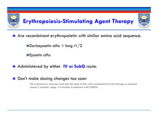Erythropoiesis-Stimulating Agent Therapy
 Are recombinant erythropoietin with similar amino acid sequence.
Darbepoetin alfa = long t1/2
Epoetin alfa
 Administered by either IV or SubQ route.
 Don’t make dosing changes too soon
 Are recombinant erythropoietin with similar amino acid sequence.
Darbepoetin alfa = long t1/2
Epoetin alfa
 Administered by either IV or SubQ route.
 Don’t make dosing changes too soon
Hb continues to increase until the life span of the cells stimulated by ESA therapy is reached
(mean 2 months; range 1-4 months in patients with ESRD)
 