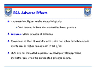 ESA Adverse Effects
 Hypertension, Hypertensive encephalopathy.
Don’t be used in those with uncontrolled blood pressure.
 Seizures: within 3months of initiation
 Thrombosis of the HD vascular access site and other thromboembolic
events esp. in higher hemoglobin [>13 g/dL]
 ESAs are not indicated in patients receiving myelosuppressive
chemotherapy when the anticipated outcome is cure.
 Hypertension, Hypertensive encephalopathy.
Don’t be used in those with uncontrolled blood pressure.
 Seizures: within 3months of initiation
 Thrombosis of the HD vascular access site and other thromboembolic
events esp. in higher hemoglobin [>13 g/dL]
 ESAs are not indicated in patients receiving myelosuppressive
chemotherapy when the anticipated outcome is cure.
 