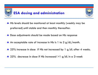 ESA dosing and administration
 Hb levels should be monitored at least monthly (weekly may be
preferred) until stable and then monthly thereafter.
 Dose adjustments should be made based on Hb response
 An acceptable rate of increase in Hb is 1 to 2 g/dL/month.
 25% increase in dose if Hb not increased by 1 g/dL after 4 weeks.
 25% decrease in dose if Hb increased >1 g/dL in a 2-week
 Hb levels should be monitored at least monthly (weekly may be
preferred) until stable and then monthly thereafter.
 Dose adjustments should be made based on Hb response
 An acceptable rate of increase in Hb is 1 to 2 g/dL/month.
 25% increase in dose if Hb not increased by 1 g/dL after 4 weeks.
 25% decrease in dose if Hb increased >1 g/dL in a 2-week
 