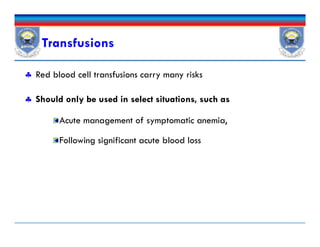 Transfusions
 Red blood cell transfusions carry many risks
 Should only be used in select situations, such as
Acute management of symptomatic anemia,
Following significant acute blood loss
 Red blood cell transfusions carry many risks
 Should only be used in select situations, such as
Acute management of symptomatic anemia,
Following significant acute blood loss
 
