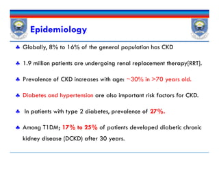 Epidemiology
 Globally, 8% to 16% of the general population has CKD
 1.9 million patients are undergoing renal replacement therapy[RRT].
 Prevalence of CKD increases with age: ~30% in >70 years old.
 Diabetes and hypertension are also important risk factors for CKD.
 In patients with type 2 diabetes, prevalence of 27%.
 Among T1DM; 17% to 25% of patients developed diabetic chronic
kidney disease (DCKD) after 30 years.
 Globally, 8% to 16% of the general population has CKD
 1.9 million patients are undergoing renal replacement therapy[RRT].
 Prevalence of CKD increases with age: ~30% in >70 years old.
 Diabetes and hypertension are also important risk factors for CKD.
 In patients with type 2 diabetes, prevalence of 27%.
 Among T1DM; 17% to 25% of patients developed diabetic chronic
kidney disease (DCKD) after 30 years.
 
