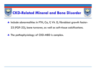 CKD-Related Mineral and Bone Disorder
 Include abnormalities in PTH, Ca, P, Vit. D, fibroblast growth factor-
23 (FGF-23), bone turnover, as well as soft-tissue calcifications.
 The pathophysiology of CKD-MBD is complex.
 Include abnormalities in PTH, Ca, P, Vit. D, fibroblast growth factor-
23 (FGF-23), bone turnover, as well as soft-tissue calcifications.
 The pathophysiology of CKD-MBD is complex.
 