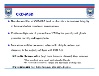  The abnormalities of CKD-MBD lead to alterations in structural integrity
of bone and other associated consequences.
 Continuous high rate of production of PTH by the parathyroid glands
promotes parathyroid hyperplasia.
 Bone abnormalities are almost universal in dialysis patients and
observed in the majority of those with CKD 3-5.
Osteitis fibrosa cystica (high bone turnover disease): Most common
Osteomalacia (low bone turnover disease), disease.
CKD-MBD
 The abnormalities of CKD-MBD lead to alterations in structural integrity
of bone and other associated consequences.
 Continuous high rate of production of PTH by the parathyroid glands
promotes parathyroid hyperplasia.
 Bone abnormalities are almost universal in dialysis patients and
observed in the majority of those with CKD 3-5.
Osteitis fibrosa cystica (high bone turnover disease): Most common
Osteomalacia (low bone turnover disease), disease.
Characterized by areas of peritrabecular fibrosis.
Its result in bone marrow fibrosis and decreased erythropoiesis
 