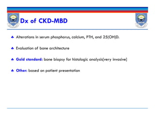 Dx of CKD-MBD
 Alterations in serum phosphorus, calcium, PTH, and 25(OH)D.
 Evaluation of bone architecture
 Gold standard: bone biopsy for histologic analysis[very invasive]
 Other: based on patient presentation
 Alterations in serum phosphorus, calcium, PTH, and 25(OH)D.
 Evaluation of bone architecture
 Gold standard: bone biopsy for histologic analysis[very invasive]
 Other: based on patient presentation
 