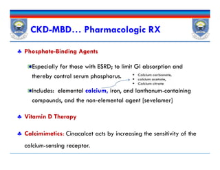  Phosphate-Binding Agents
Especially for those with ESRD; to limit GI absorption and
thereby control serum phosphorus.
Includes: elemental calcium, iron, and lanthanum-containing
compounds, and the non-elemental agent [sevelamer]
 Vitamin D Therapy
 Calcimimetics: Cinacalcet acts by increasing the sensitivity of the
calcium-sensing receptor.
CKD-MBD… Pharmacologic RX
 Phosphate-Binding Agents
Especially for those with ESRD; to limit GI absorption and
thereby control serum phosphorus.
Includes: elemental calcium, iron, and lanthanum-containing
compounds, and the non-elemental agent [sevelamer]
 Vitamin D Therapy
 Calcimimetics: Cinacalcet acts by increasing the sensitivity of the
calcium-sensing receptor.
 