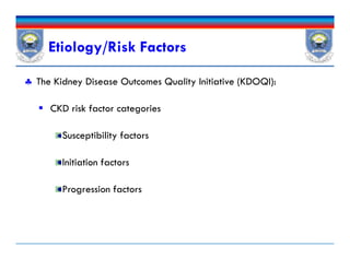 Etiology/Risk Factors
 The Kidney Disease Outcomes Quality Initiative (KDOQI):
 CKD risk factor categories
Susceptibility factors
Initiation factors
Progression factors
 The Kidney Disease Outcomes Quality Initiative (KDOQI):
 CKD risk factor categories
Susceptibility factors
Initiation factors
Progression factors
 