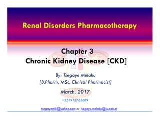 Renal Disorders PharmacotherapyRenal Disorders Pharmacotherapy
Chapter 3
Chronic Kidney Disease [CKD]
Renal Disorders Pharmacotherapy
By: Tsegaye Melaku
[B.Pharm, MSc, Clinical Pharmacist]
March, 2017March, 2017
tsegayemlk@yahoo.com or tsegaye.melaku@ju.edu.et
+251913765609+251913765609
Chapter 3
Chronic Kidney Disease [CKD]
 