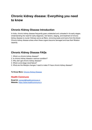 Chronic kidney disease: Everything you need
to know
Chronic Kidney Disease Introduction
In India, chronic kidney disease frequently goes undetected and untreated in its early stages.
Understanding the need for early diagnosis, risk factors, staging, and treatment of chronic
kidney disease is crucial. Kidneys serve as filters, removing waste and toxins from the blood.
Chronic kidney disease arises when these organs become damaged and lose their filtration
capacity.
Chronic Kidney Disease FAQs
1. What is a chronic kidney disease?
2. Is chronic kidney disease a serious condition?
3. Why did I get chronic kidney disease?
4. What is end-stage renal failure?
5. What are the lifestyle changes I need to make if I have chronic kidney disease?
To Know More: Chronic Kidney Disease
Health Commune
Email Id: connect@healthcommune.in
Website: https://www.healthcommune.in
 