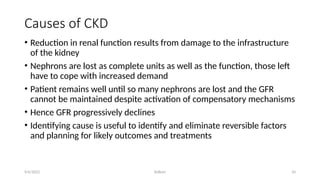 Kollum 10
Causes of CKD
• Reduction in renal function results from damage to the infrastructure
of the kidney
• Nephrons are lost as complete units as well as the function, those left
have to cope with increased demand
• Patient remains well until so many nephrons are lost and the GFR
cannot be maintained despite activation of compensatory mechanisms
• Hence GFR progressively declines
• Identifying cause is useful to identify and eliminate reversible factors
and planning for likely outcomes and treatments
9/6/2022
 