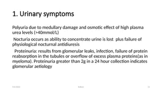 Kollum 13
1. Urinary symptoms
Polyuria due to medullary damage and osmotic effect of high plasma
urea levels (>40mmol/L)
Nocturia occurs as ability to concentrate urine is lost plus failure of
physiological nocturnal antidiuresis
Proteinuria: results from glomerular leaks, infection, failure of protein
reabsorption in the tubules or overflow of excess plasma proteins(as in
myeloma). Proteinuria greater than 2g in a 24 hour collection indicates
glomerular aetiology
9/6/2022
 