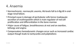 Kollum 16
4. Anaemia
• Normochromic, normocytic anemia, Hb levels fall to 6-8g/dl in end-
stage renal failure.
• Principal cause is damage of peritubular cells hence inadequate
secretion of erythropoietin which is main regulator of red cell
proliferation and differentiation in the bone marrow
• Major cause of fatigue, breathlessness at rest and on exertion,
lethargy and angina
• Compensatory hemodynamic changes occur such as increased cardiac
output though leads to tachycardia and palpitations
9/6/2022
 