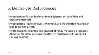Kollum 17
5. Electrolyte Disturbances
• Hypernatraemia and hyponatraemia depends on condition and
therapy employed
• Hyperkalemia: levels of over 7.0 mmol/L are life threatening and can
lead to cardiac arrest.
• Hydrogen ions: common end product of many metabolic processes.
About 40-80 mmol are excreted daily. In renal failure it is retained
causing acidosis
9/6/2022
 
